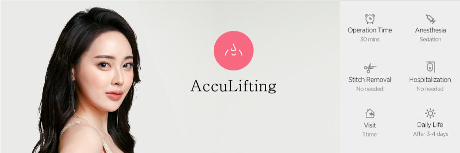 AccuLifting operation time - 30 mins / Anesthesia - sedation / Stitch Removal - No needed / Hospitalization - No needed / Visit - 1 time / Daily Life - After 3~4 days